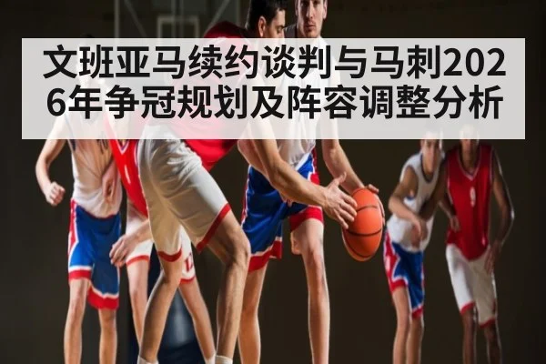 文班亚马续约谈判与马刺2026年争冠规划及阵容调整分析