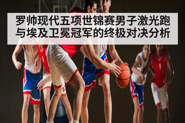 罗帅现代五项世锦赛男子激光跑与埃及卫冕冠军的终极对决分析 | kaiyun